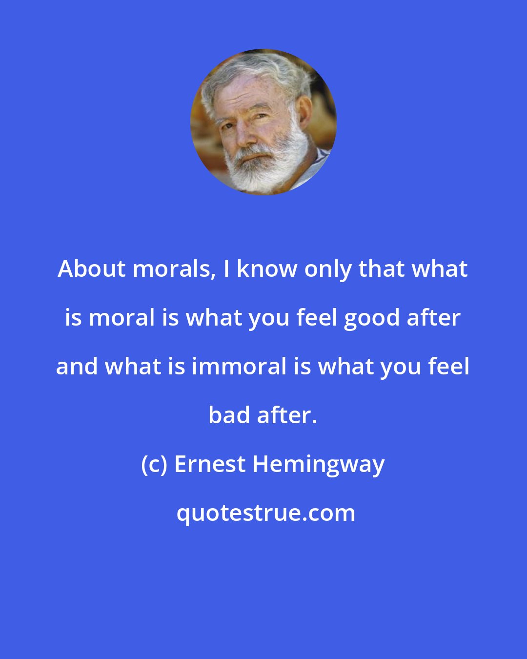 Ernest Hemingway: About morals, I know only that what is moral is what you feel good after and what is immoral is what you feel bad after.