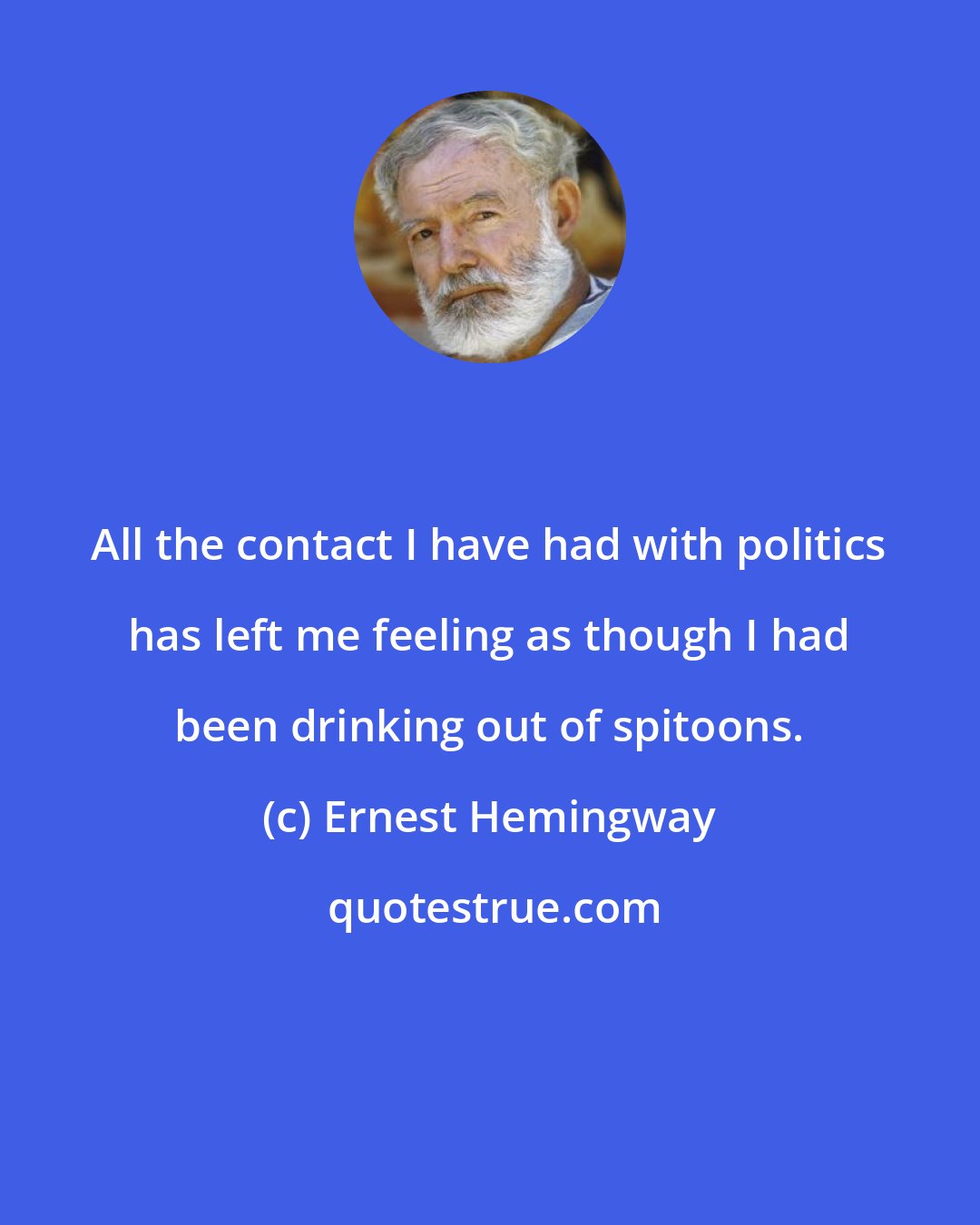 Ernest Hemingway: All the contact I have had with politics has left me feeling as though I had been drinking out of spitoons.