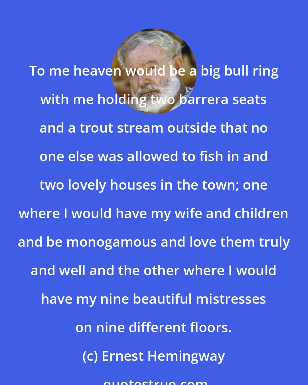 Ernest Hemingway: To me heaven would be a big bull ring with me holding two barrera seats and a trout stream outside that no one else was allowed to fish in and two lovely houses in the town; one where I would have my wife and children and be monogamous and love them truly and well and the other where I would have my nine beautiful mistresses on nine different floors.