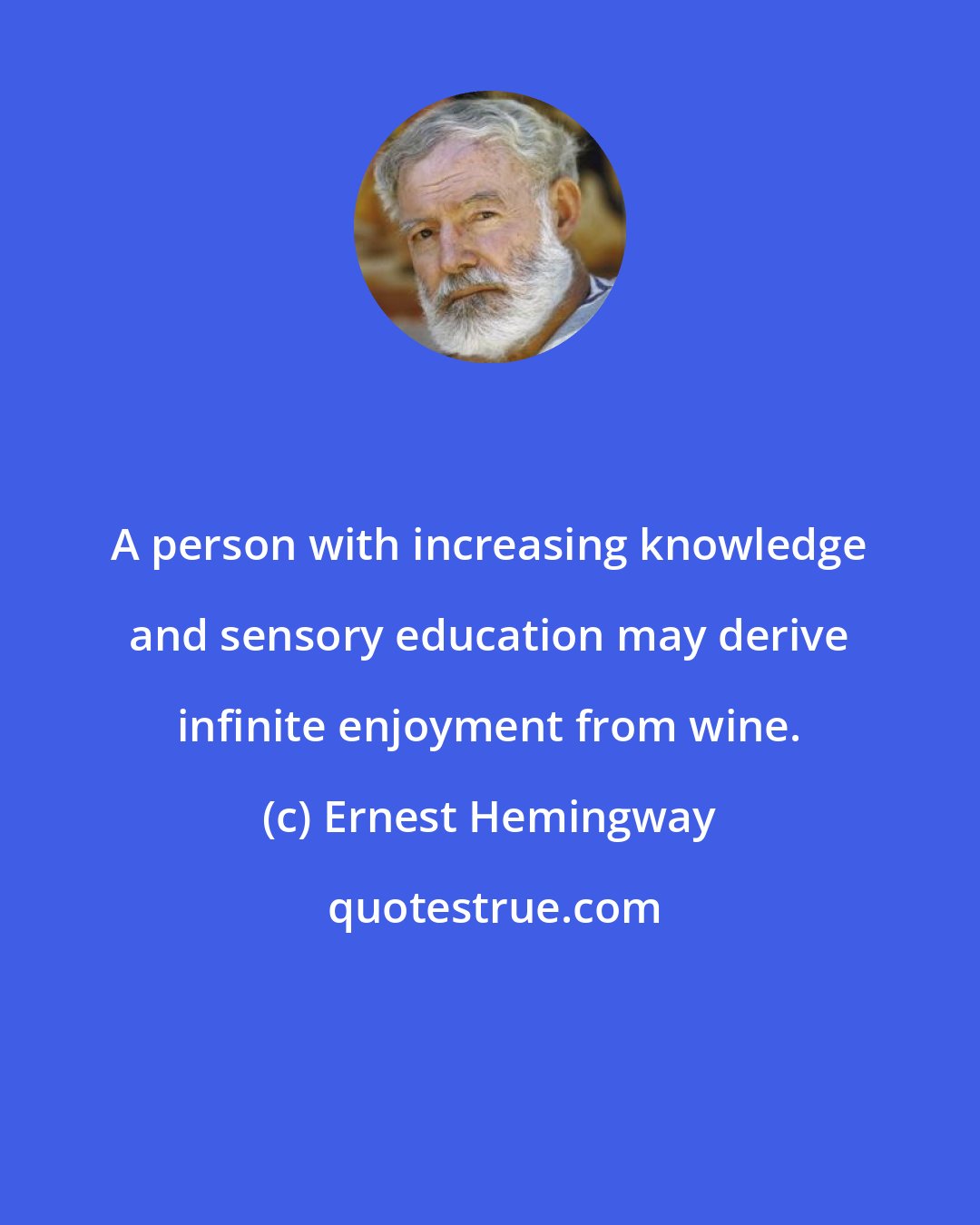 Ernest Hemingway: A person with increasing knowledge and sensory education may derive infinite enjoyment from wine.