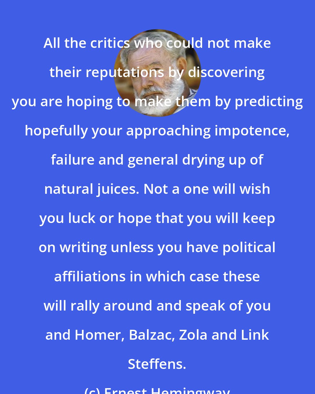 Ernest Hemingway: All the critics who could not make their reputations by discovering you are hoping to make them by predicting hopefully your approaching impotence, failure and general drying up of natural juices. Not a one will wish you luck or hope that you will keep on writing unless you have political affiliations in which case these will rally around and speak of you and Homer, Balzac, Zola and Link Steffens.