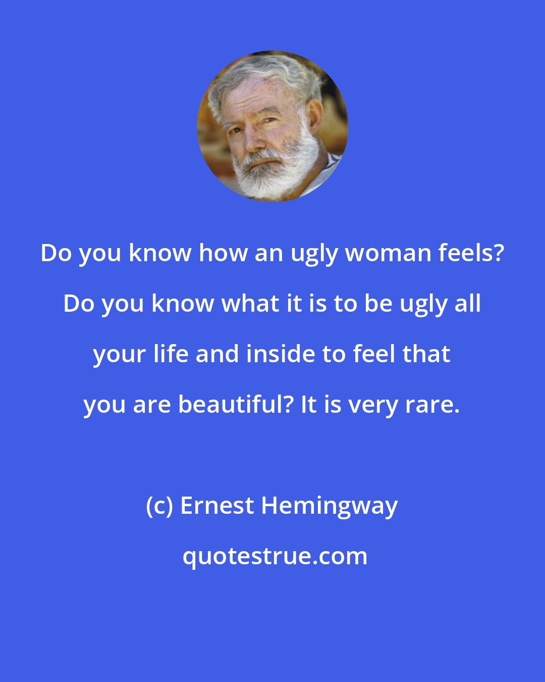 Ernest Hemingway: Do you know how an ugly woman feels? Do you know what it is to be ugly all your life and inside to feel that you are beautiful? It is very rare.