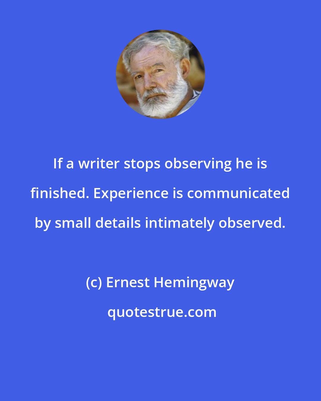 Ernest Hemingway: If a writer stops observing he is finished. Experience is communicated by small details intimately observed.