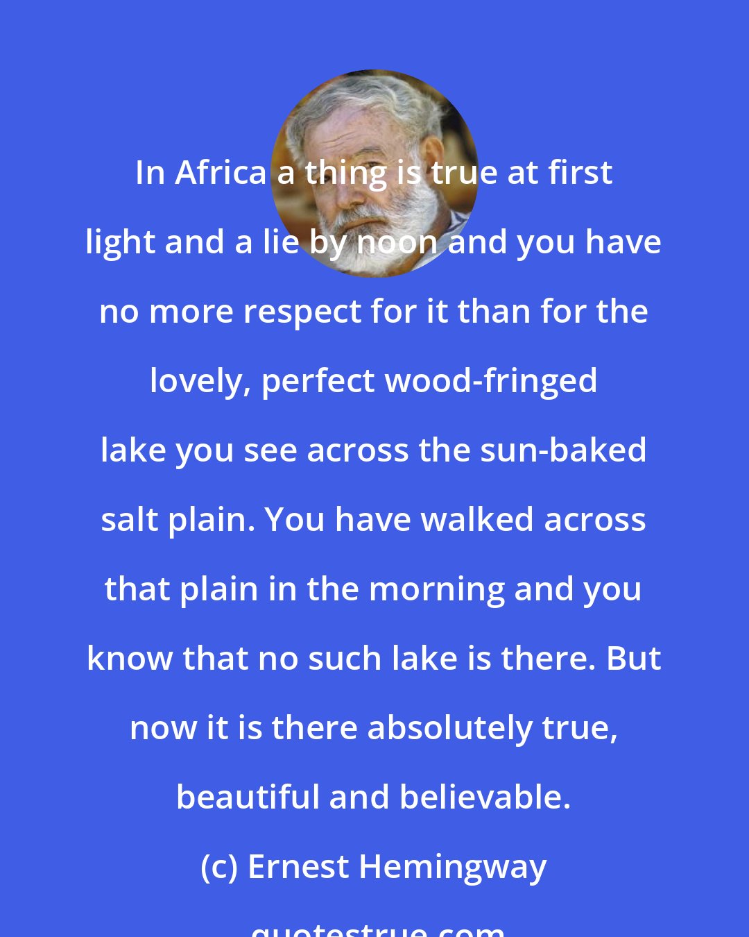 Ernest Hemingway: In Africa a thing is true at first light and a lie by noon and you have no more respect for it than for the lovely, perfect wood-fringed lake you see across the sun-baked salt plain. You have walked across that plain in the morning and you know that no such lake is there. But now it is there absolutely true, beautiful and believable.