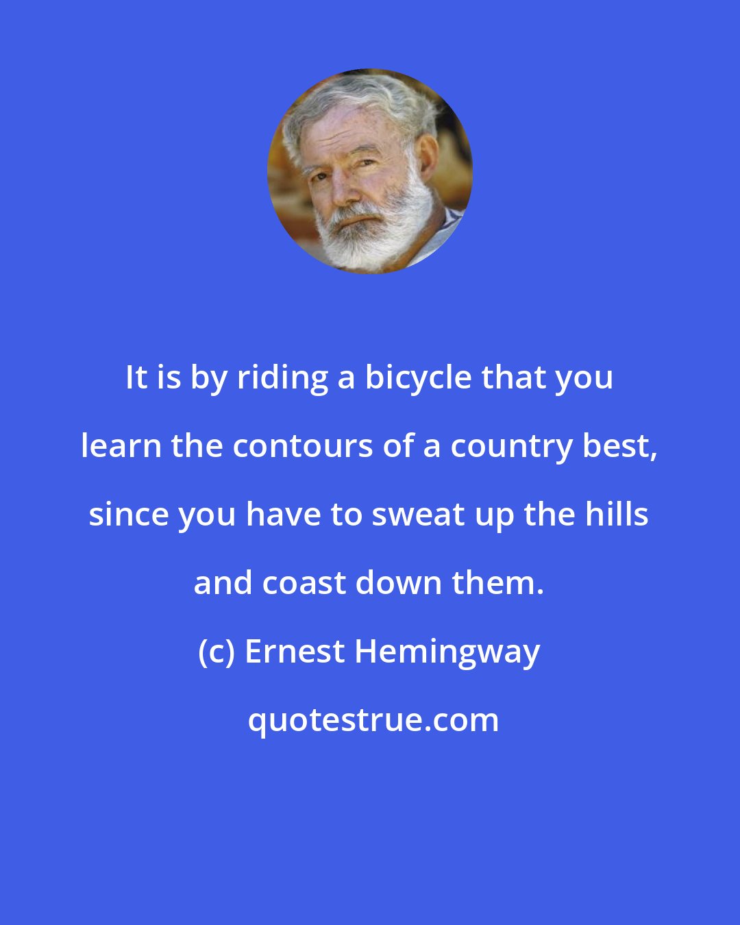 Ernest Hemingway: It is by riding a bicycle that you learn the contours of a country best, since you have to sweat up the hills and coast down them.