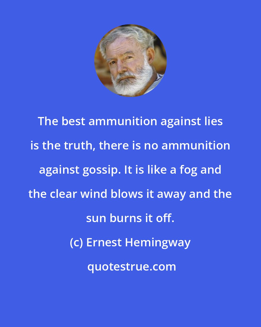 Ernest Hemingway: The best ammunition against lies is the truth, there is no ammunition against gossip. It is like a fog and the clear wind blows it away and the sun burns it off.