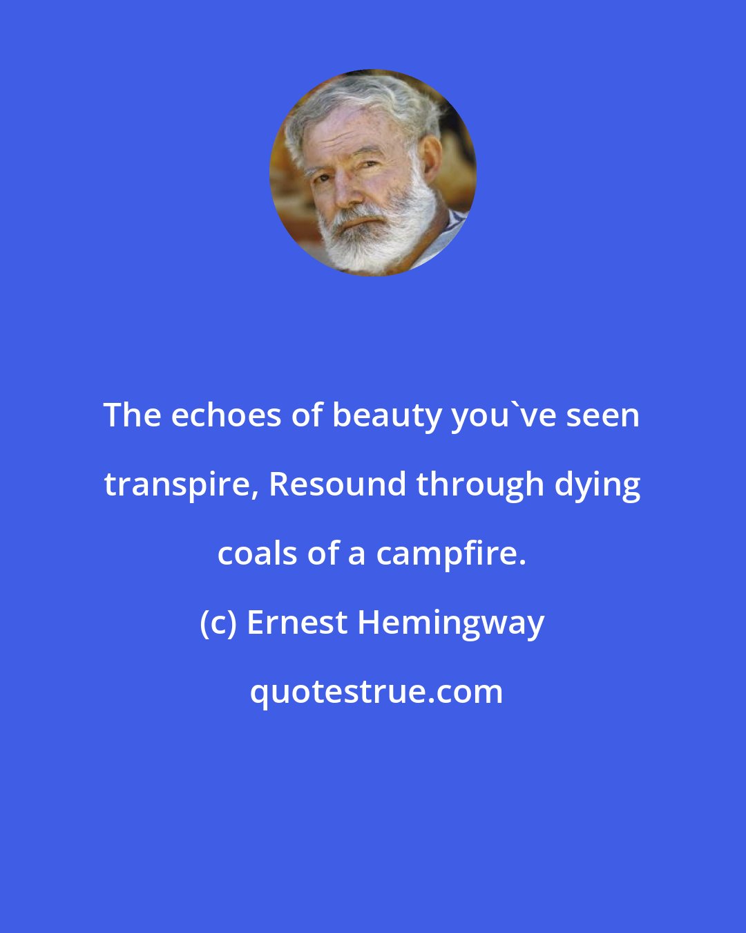 Ernest Hemingway: The echoes of beauty you've seen transpire, Resound through dying coals of a campfire.