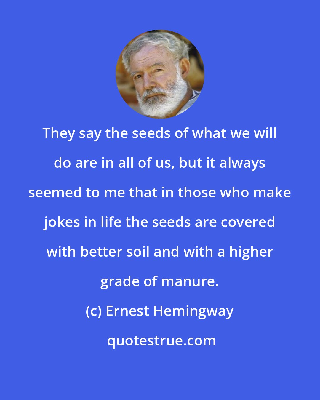 Ernest Hemingway: They say the seeds of what we will do are in all of us, but it always seemed to me that in those who make jokes in life the seeds are covered with better soil and with a higher grade of manure.