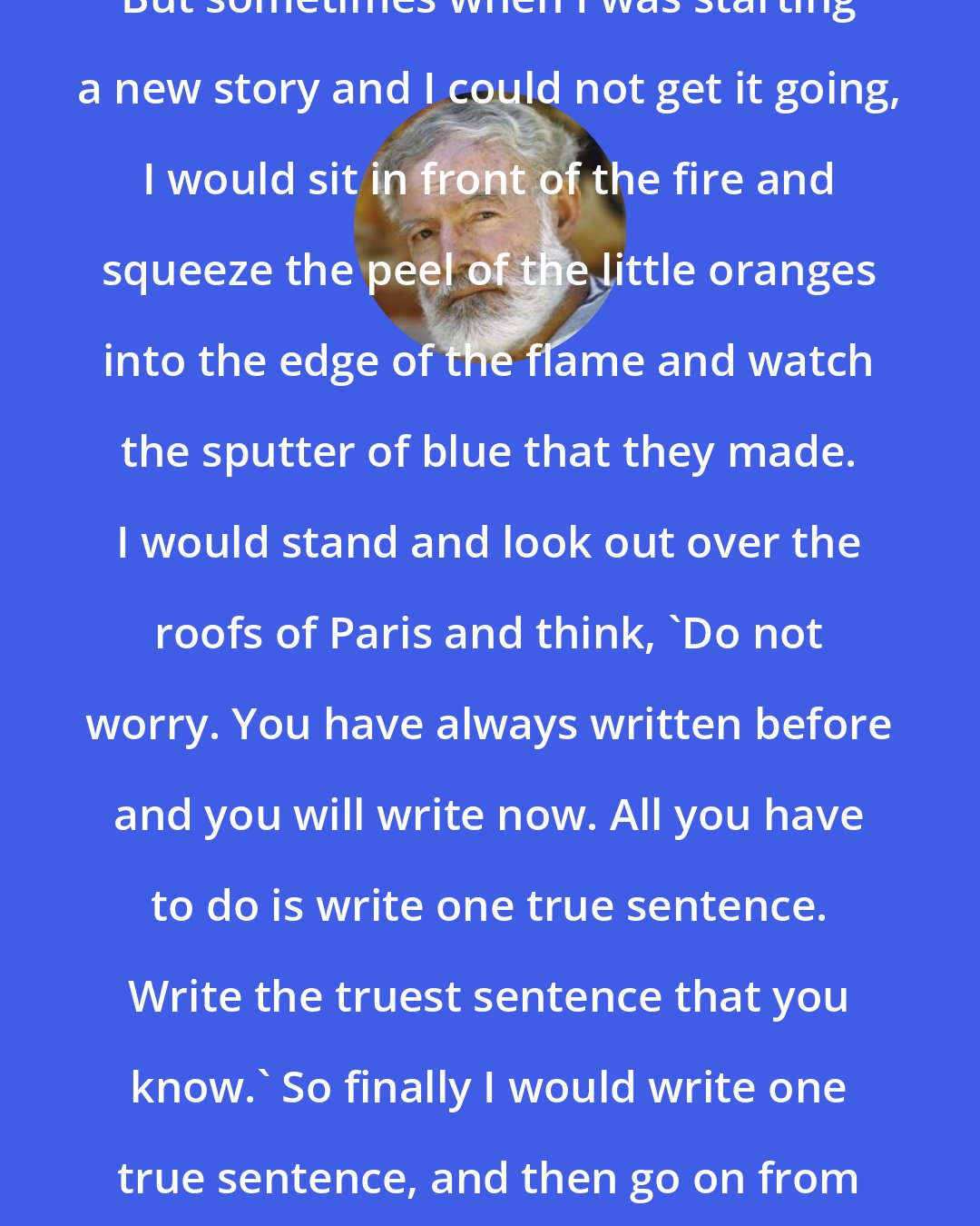 Ernest Hemingway: But sometimes when I was starting a new story and I could not get it going, I would sit in front of the fire and squeeze the peel of the little oranges into the edge of the flame and watch the sputter of blue that they made. I would stand and look out over the roofs of Paris and think, 'Do not worry. You have always written before and you will write now. All you have to do is write one true sentence. Write the truest sentence that you know.' So finally I would write one true sentence, and then go on from there.