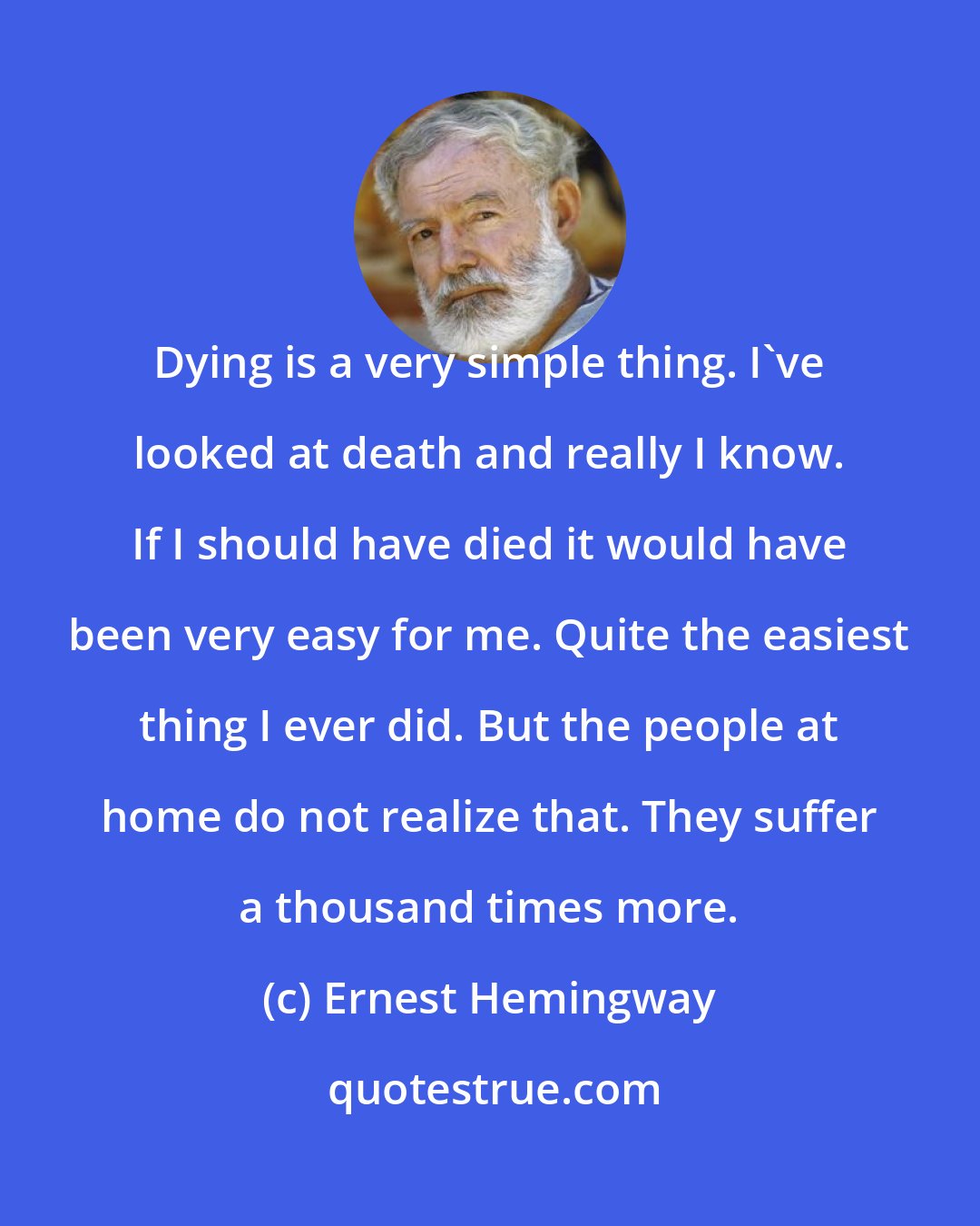 Ernest Hemingway: Dying is a very simple thing. I've looked at death and really I know. If I should have died it would have been very easy for me. Quite the easiest thing I ever did. But the people at home do not realize that. They suffer a thousand times more.