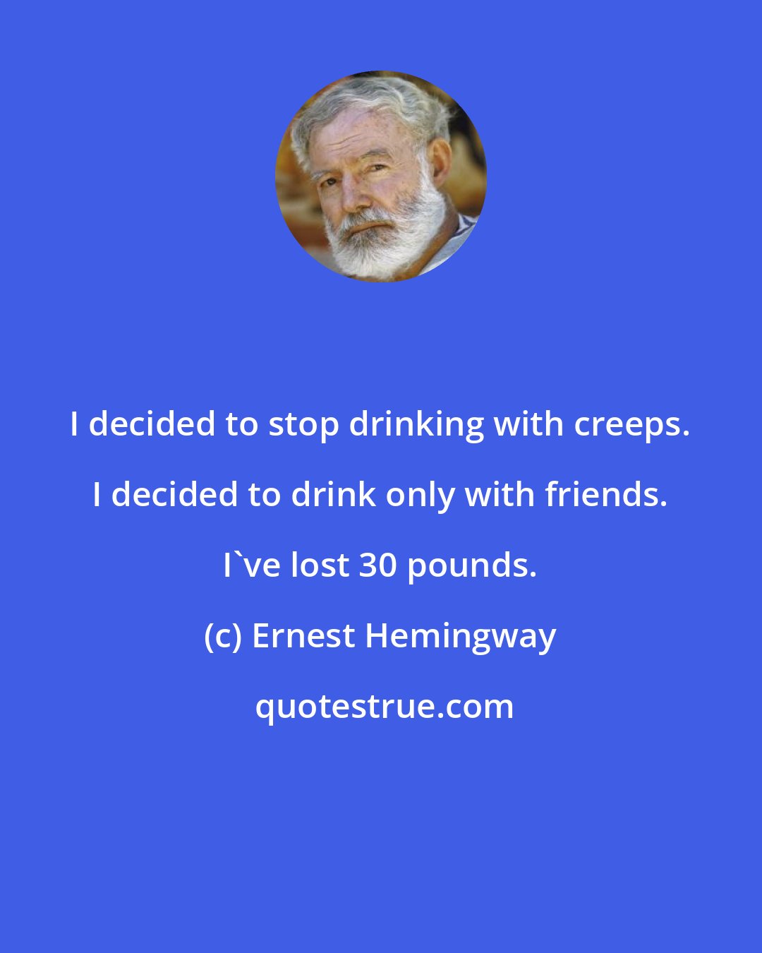 Ernest Hemingway: I decided to stop drinking with creeps. I decided to drink only with friends. I've lost 30 pounds.