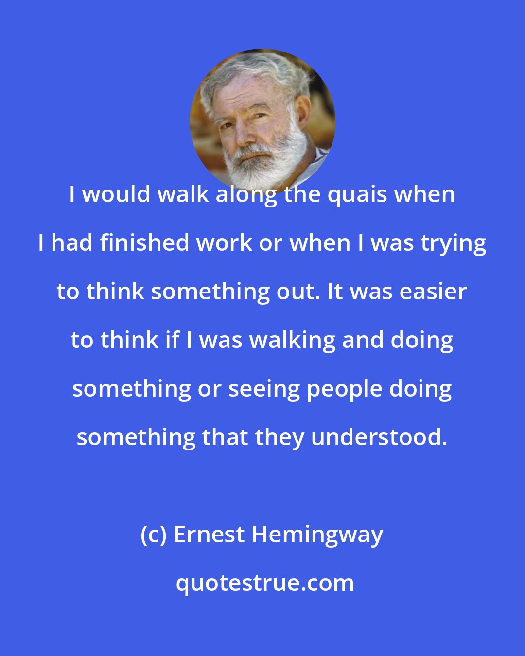 Ernest Hemingway: I would walk along the quais when I had finished work or when I was trying to think something out. It was easier to think if I was walking and doing something or seeing people doing something that they understood.