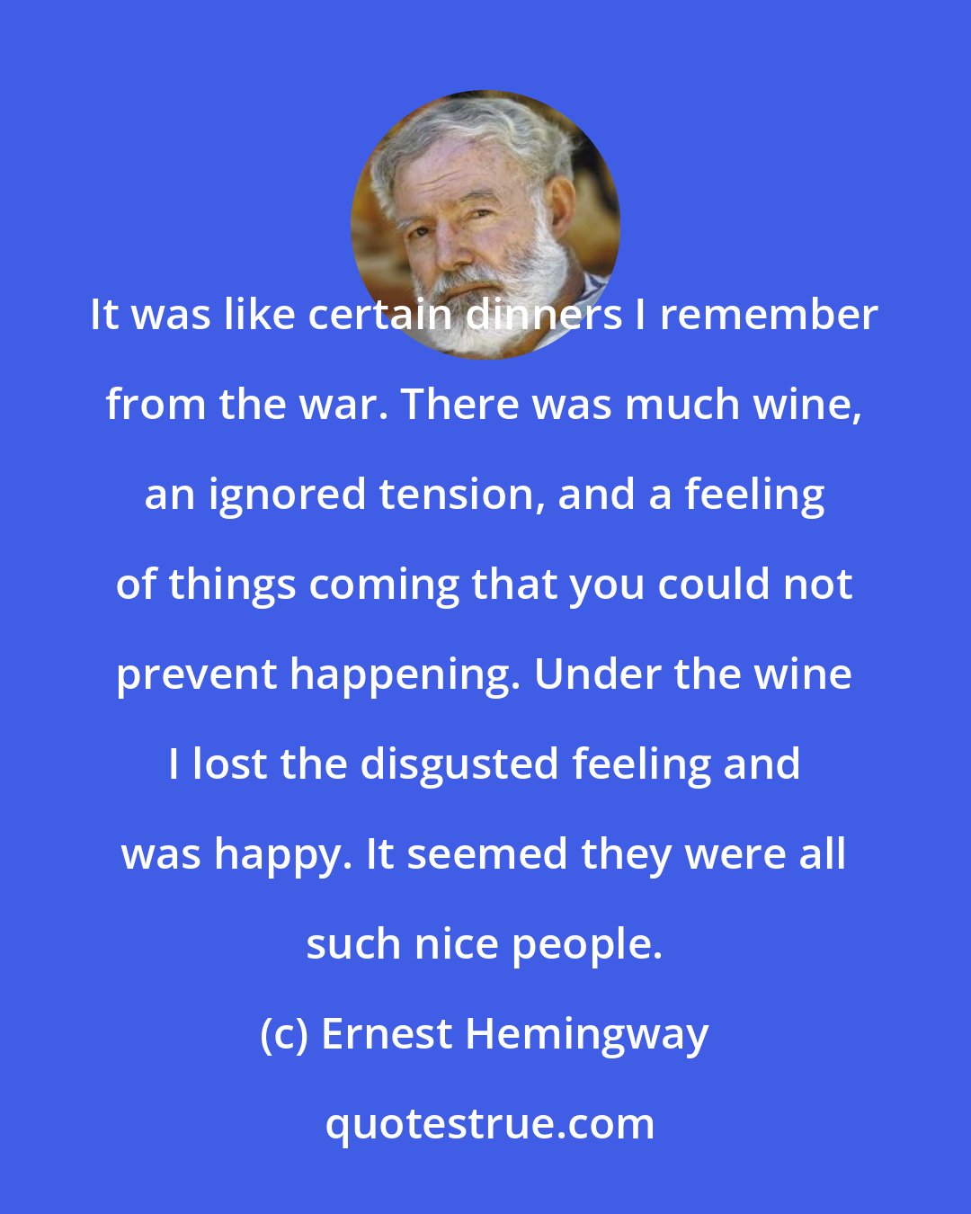 Ernest Hemingway: It was like certain dinners I remember from the war. There was much wine, an ignored tension, and a feeling of things coming that you could not prevent happening. Under the wine I lost the disgusted feeling and was happy. It seemed they were all such nice people.