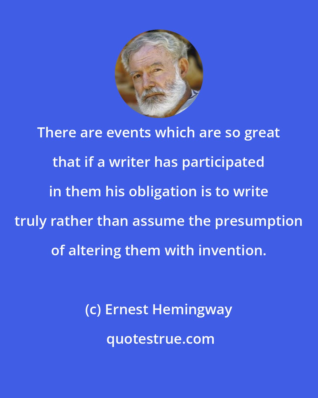 Ernest Hemingway: There are events which are so great that if a writer has participated in them his obligation is to write truly rather than assume the presumption of altering them with invention.