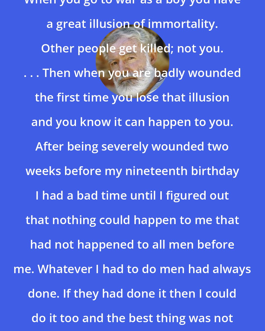 Ernest Hemingway: When you go to war as a boy you have a great illusion of immortality. Other people get killed; not you. . . . Then when you are badly wounded the first time you lose that illusion and you know it can happen to you. After being severely wounded two weeks before my nineteenth birthday I had a bad time until I figured out that nothing could happen to me that had not happened to all men before me. Whatever I had to do men had always done. If they had done it then I could do it too and the best thing was not to worry about it.