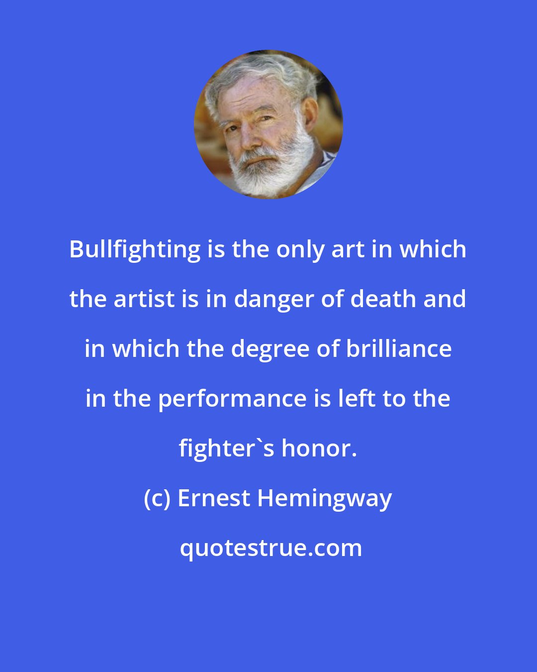 Ernest Hemingway: Bullfighting is the only art in which the artist is in danger of death and in which the degree of brilliance in the performance is left to the fighter's honor.