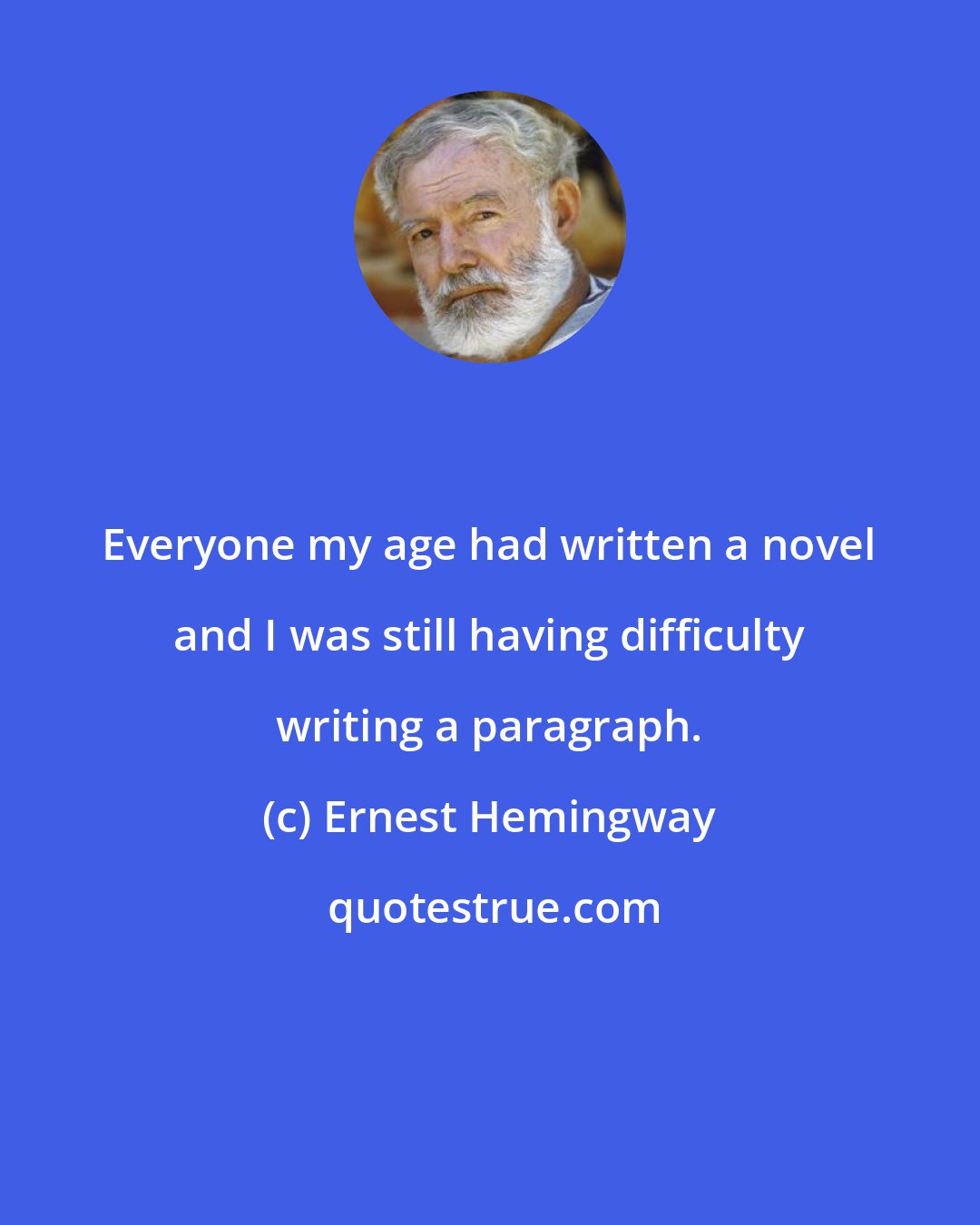 Ernest Hemingway: Everyone my age had written a novel and I was still having difficulty writing a paragraph.