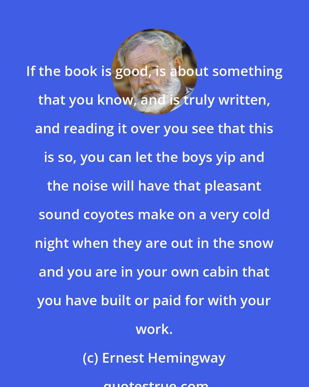 Ernest Hemingway: If the book is good, is about something that you know, and is truly written, and reading it over you see that this is so, you can let the boys yip and the noise will have that pleasant sound coyotes make on a very cold night when they are out in the snow and you are in your own cabin that you have built or paid for with your work.