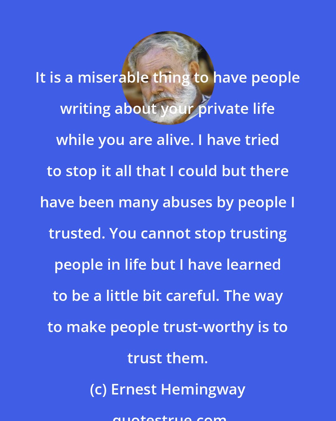 Ernest Hemingway: It is a miserable thing to have people writing about your private life while you are alive. I have tried to stop it all that I could but there have been many abuses by people I trusted. You cannot stop trusting people in life but I have learned to be a little bit careful. The way to make people trust-worthy is to trust them.