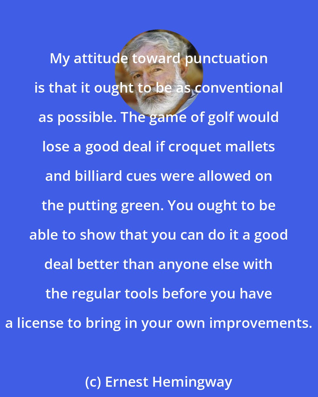 Ernest Hemingway: My attitude toward punctuation is that it ought to be as conventional as possible. The game of golf would lose a good deal if croquet mallets and billiard cues were allowed on the putting green. You ought to be able to show that you can do it a good deal better than anyone else with the regular tools before you have a license to bring in your own improvements.