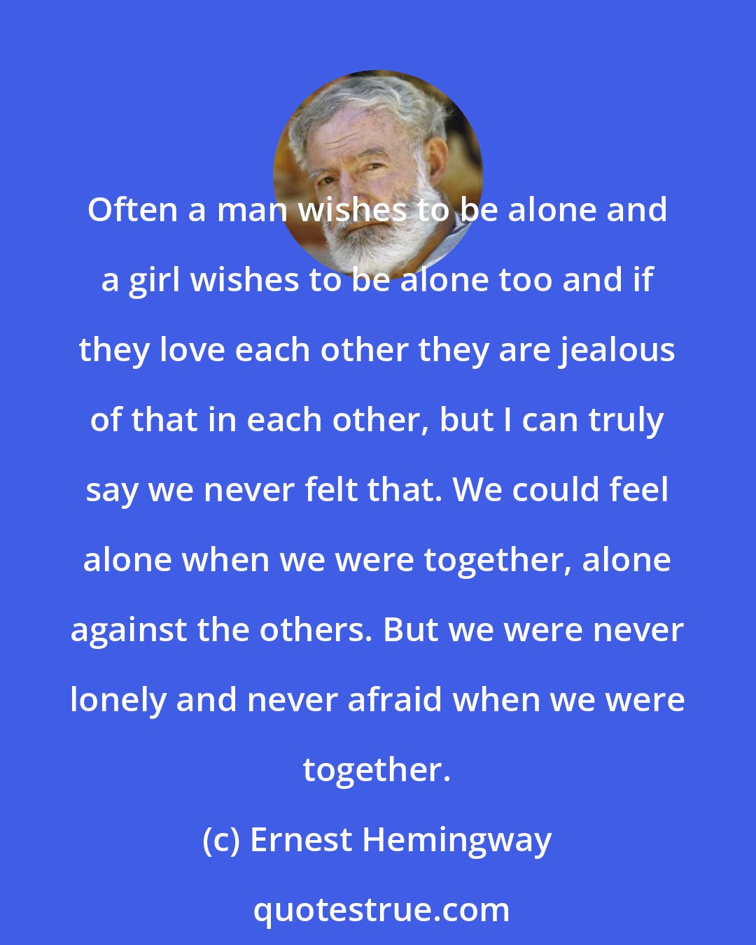 Ernest Hemingway: Often a man wishes to be alone and a girl wishes to be alone too and if they love each other they are jealous of that in each other, but I can truly say we never felt that. We could feel alone when we were together, alone against the others. But we were never lonely and never afraid when we were together.