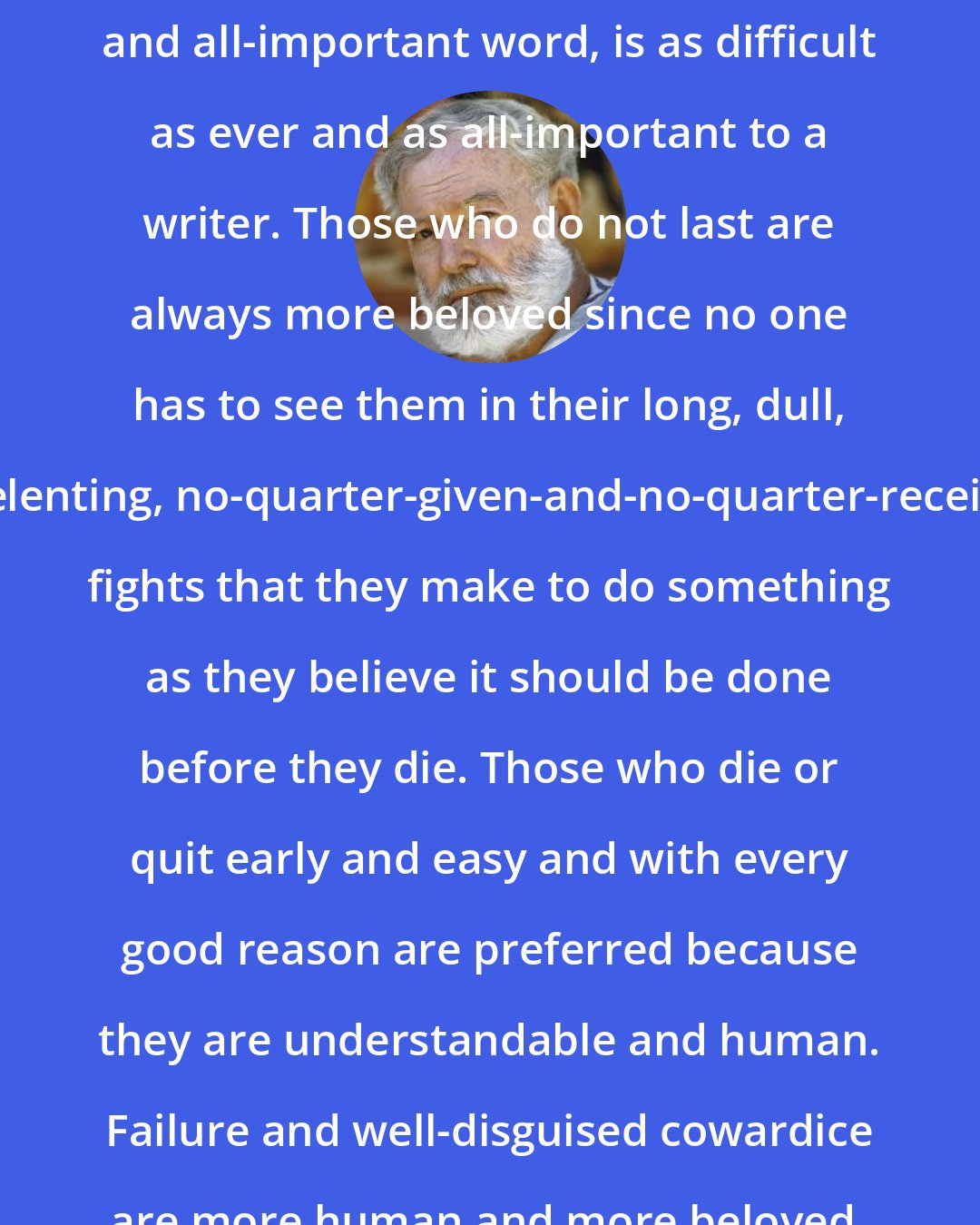 Ernest Hemingway: Survival, with honor, that outmoded and all-important word, is as difficult as ever and as all-important to a writer. Those who do not last are always more beloved since no one has to see them in their long, dull, unrelenting, no-quarter-given-and-no-quarter-received, fights that they make to do something as they believe it should be done before they die. Those who die or quit early and easy and with every good reason are preferred because they are understandable and human. Failure and well-disguised cowardice are more human and more beloved.