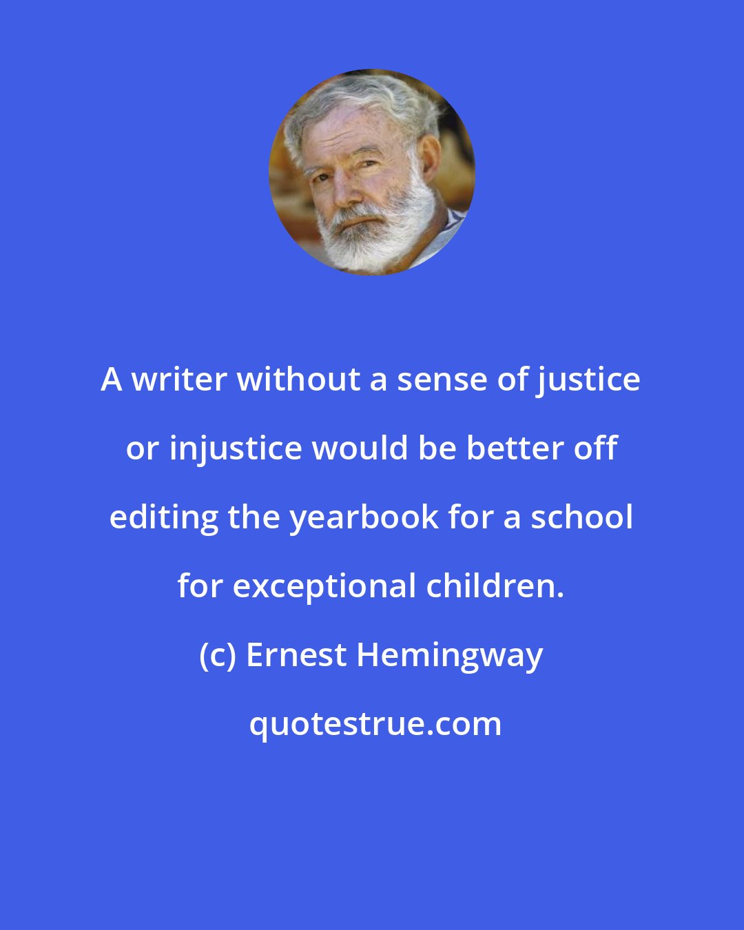 Ernest Hemingway: A writer without a sense of justice or injustice would be better off editing the yearbook for a school for exceptional children.