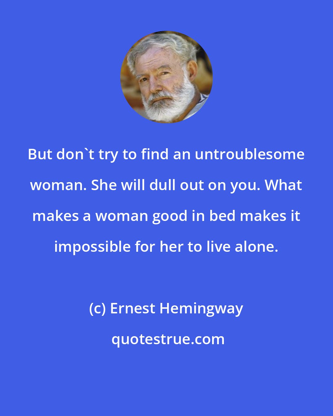Ernest Hemingway: But don't try to find an untroublesome woman. She will dull out on you. What makes a woman good in bed makes it impossible for her to live alone.