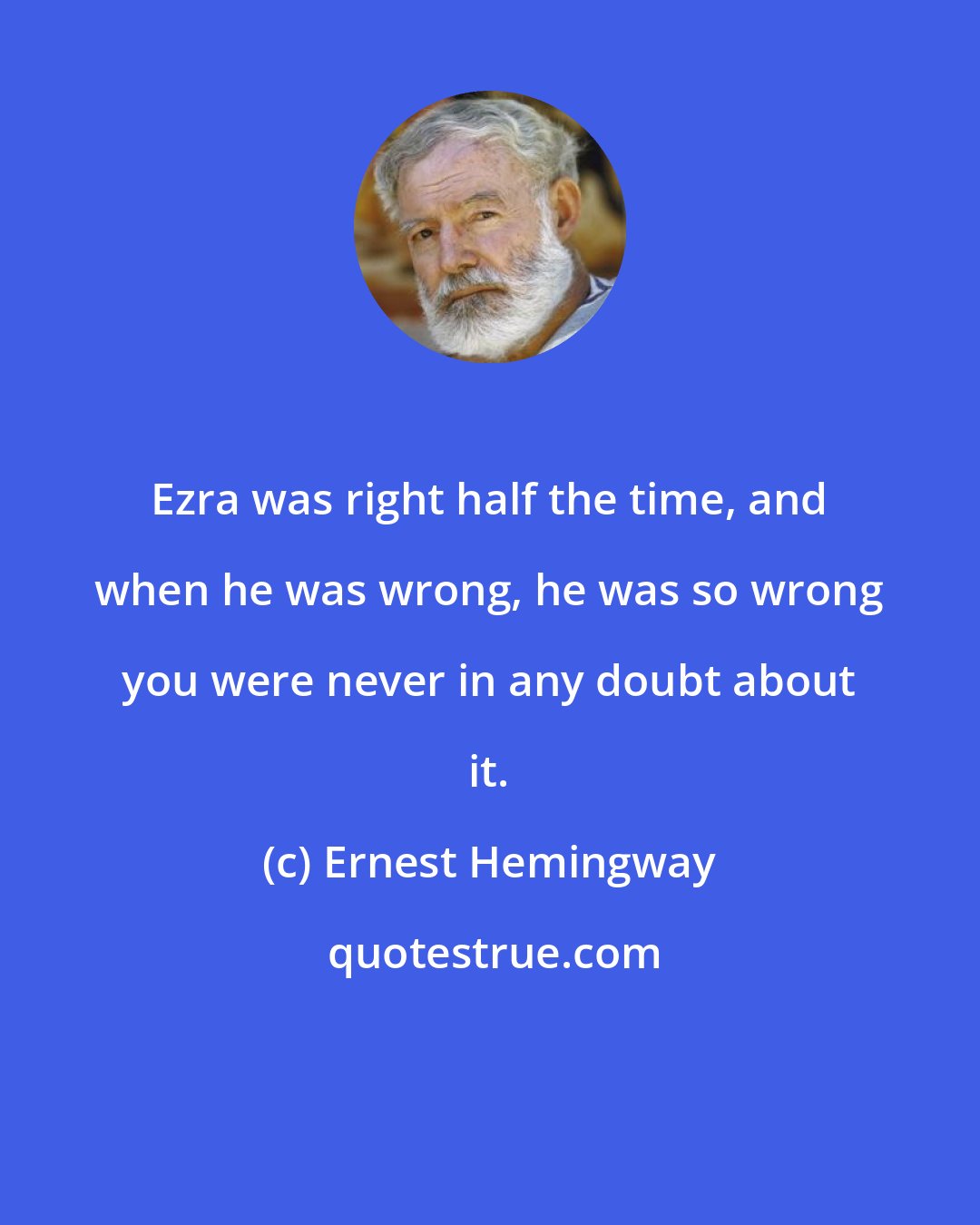Ernest Hemingway: Ezra was right half the time, and when he was wrong, he was so wrong you were never in any doubt about it.