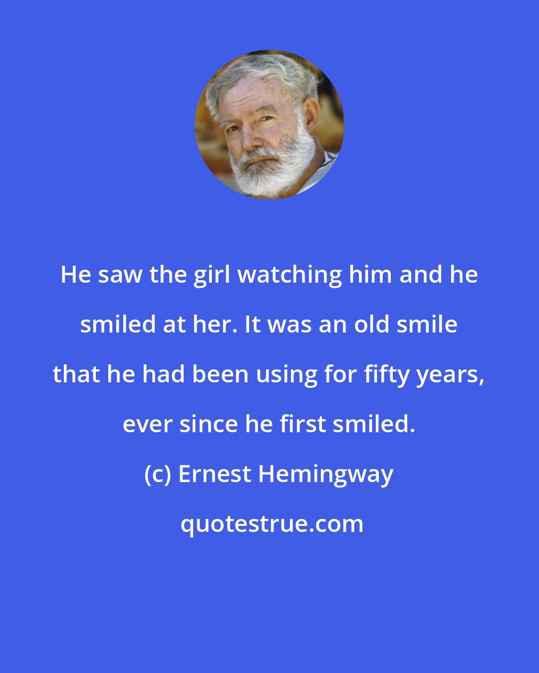 Ernest Hemingway: He saw the girl watching him and he smiled at her. It was an old smile that he had been using for fifty years, ever since he first smiled.