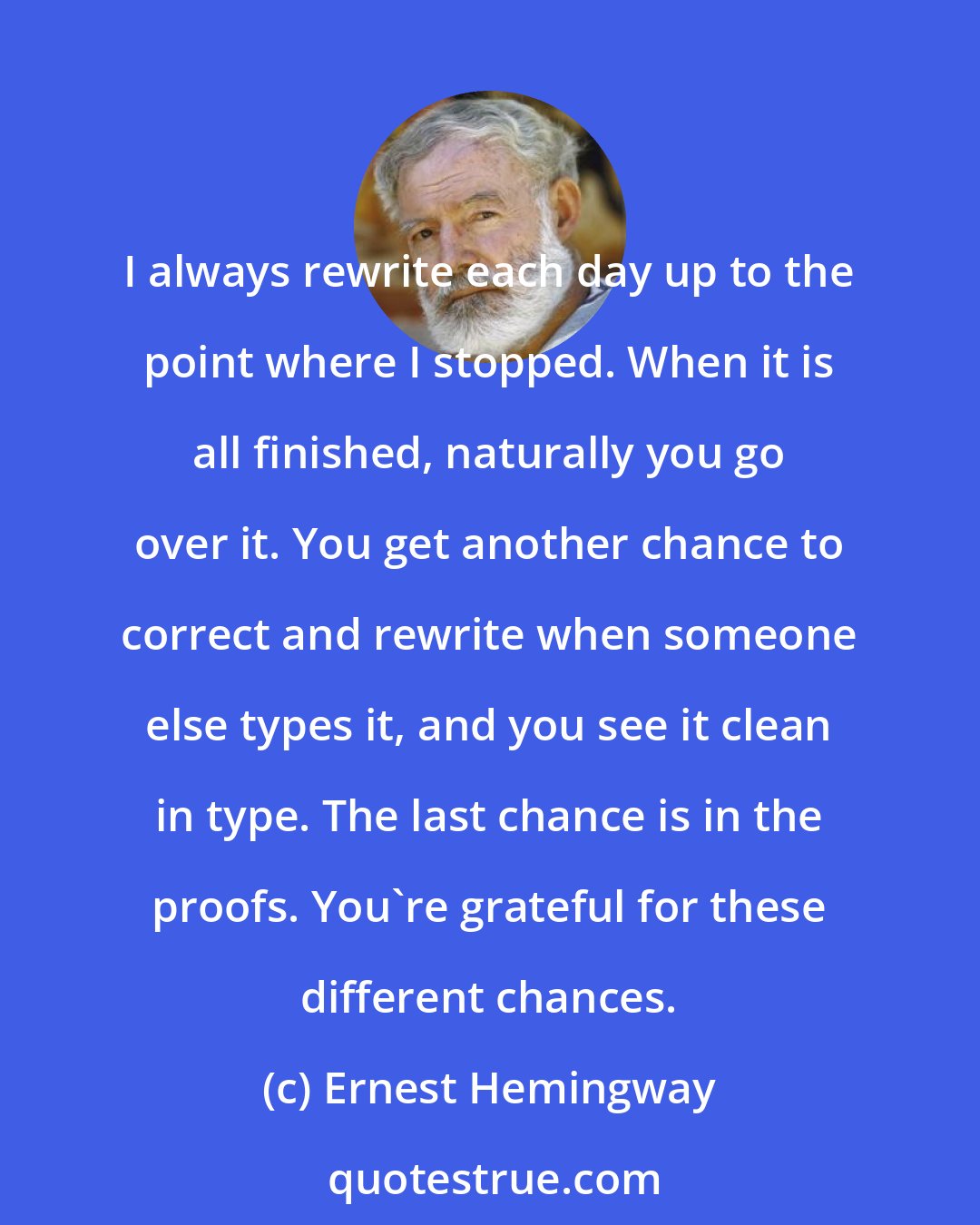 Ernest Hemingway: I always rewrite each day up to the point where I stopped. When it is all finished, naturally you go over it. You get another chance to correct and rewrite when someone else types it, and you see it clean in type. The last chance is in the proofs. You're grateful for these different chances.