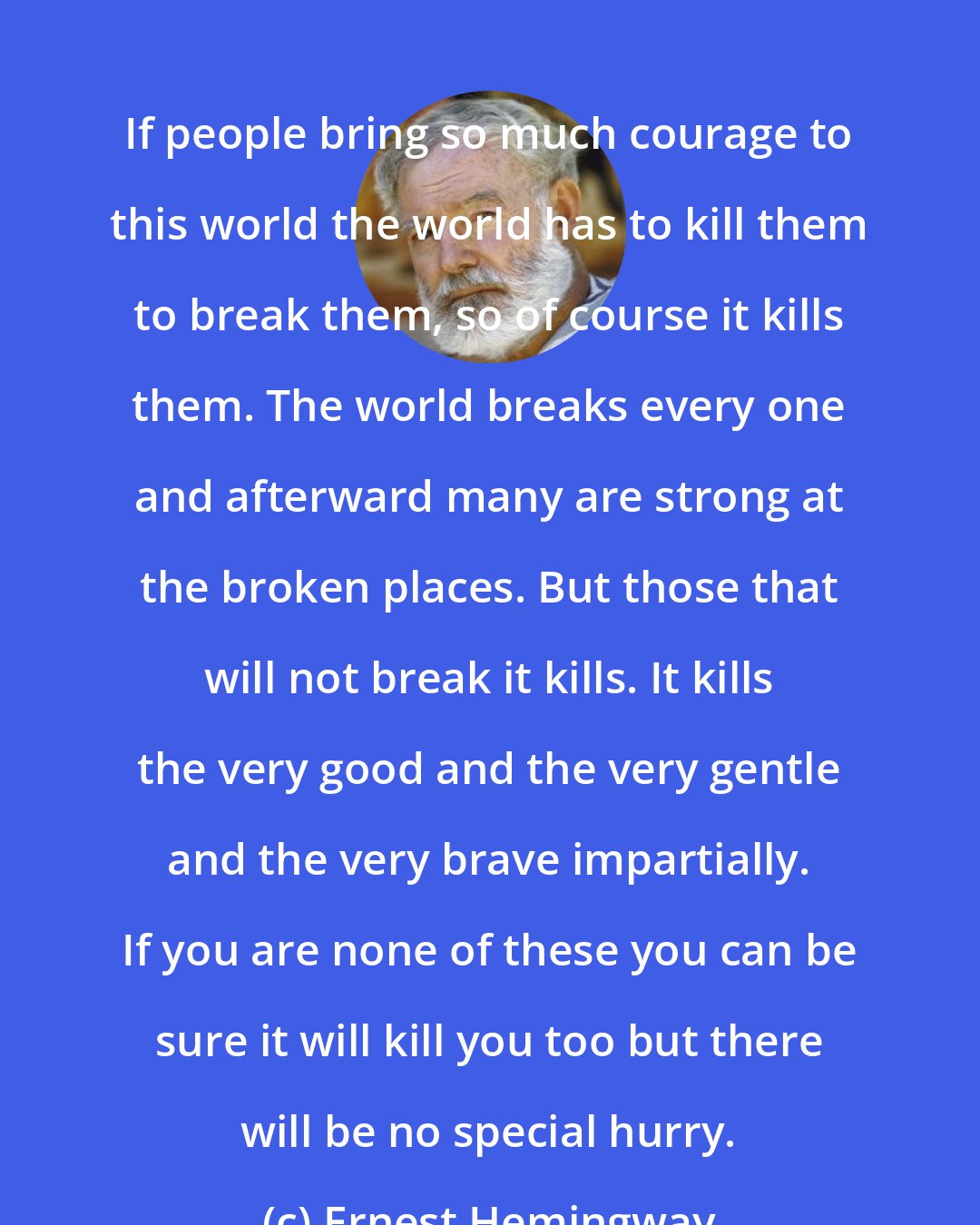 Ernest Hemingway: If people bring so much courage to this world the world has to kill them to break them, so of course it kills them. The world breaks every one and afterward many are strong at the broken places. But those that will not break it kills. It kills the very good and the very gentle and the very brave impartially. If you are none of these you can be sure it will kill you too but there will be no special hurry.