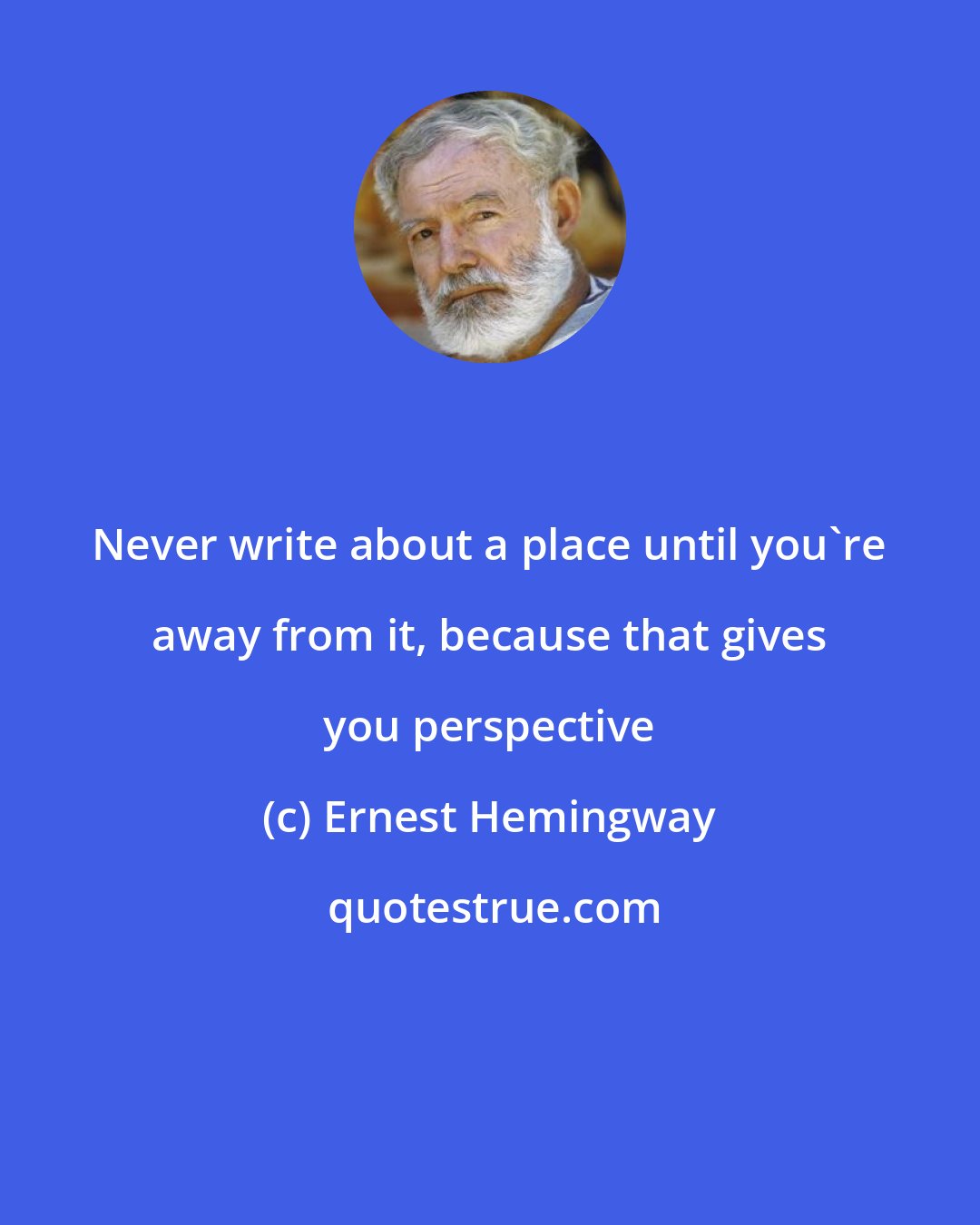 Ernest Hemingway: Never write about a place until you're away from it, because that gives you perspective