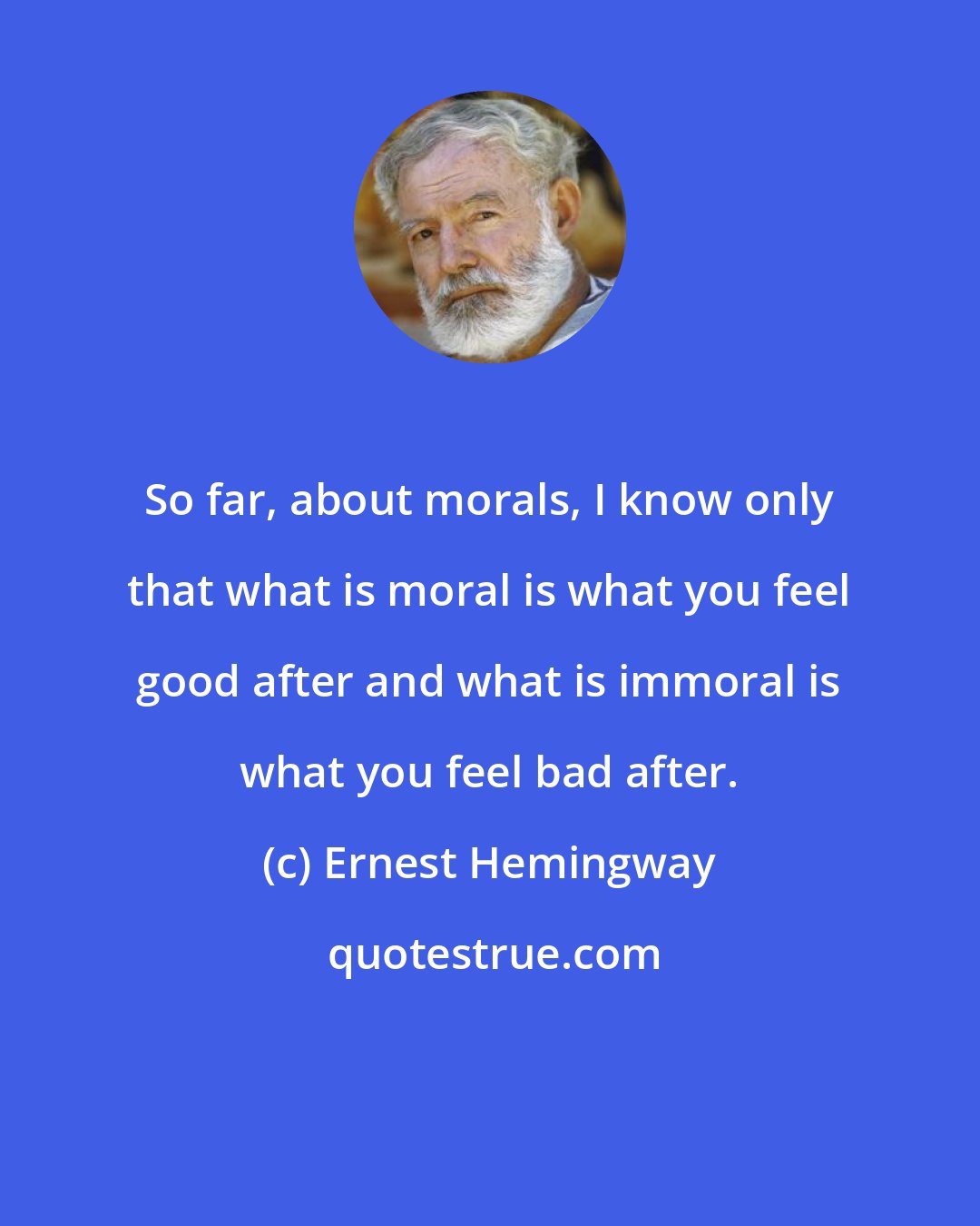 Ernest Hemingway: So far, about morals, I know only that what is moral is what you feel good after and what is immoral is what you feel bad after.