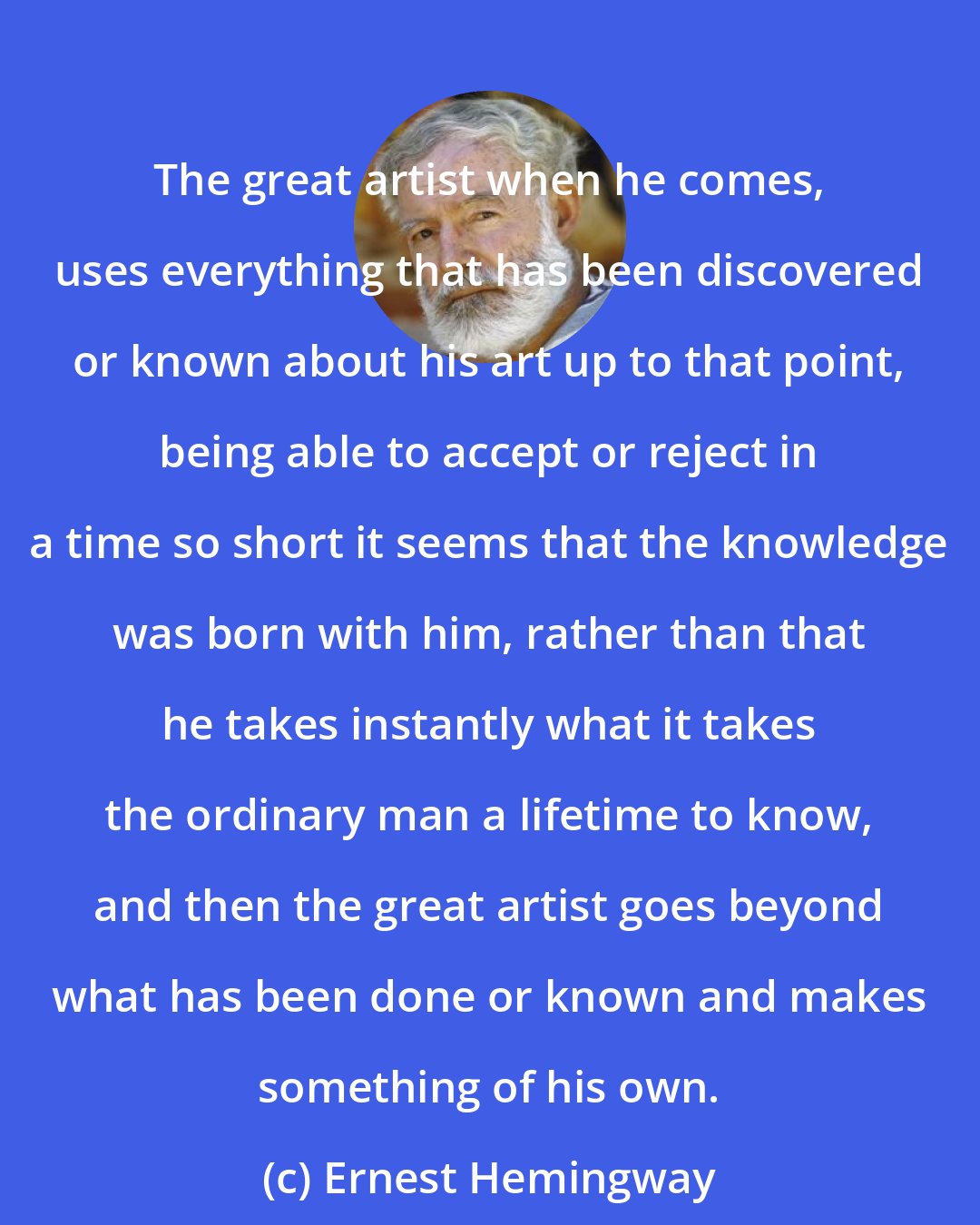 Ernest Hemingway: The great artist when he comes, uses everything that has been discovered or known about his art up to that point, being able to accept or reject in a time so short it seems that the knowledge was born with him, rather than that he takes instantly what it takes the ordinary man a lifetime to know, and then the great artist goes beyond what has been done or known and makes something of his own.