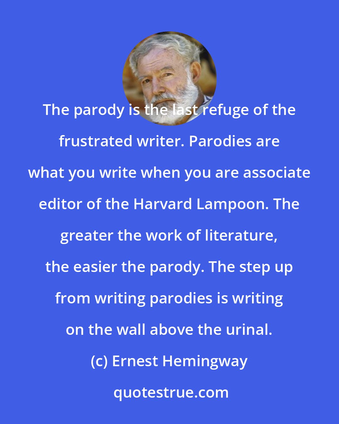 Ernest Hemingway: The parody is the last refuge of the frustrated writer. Parodies are what you write when you are associate editor of the Harvard Lampoon. The greater the work of literature, the easier the parody. The step up from writing parodies is writing on the wall above the urinal.