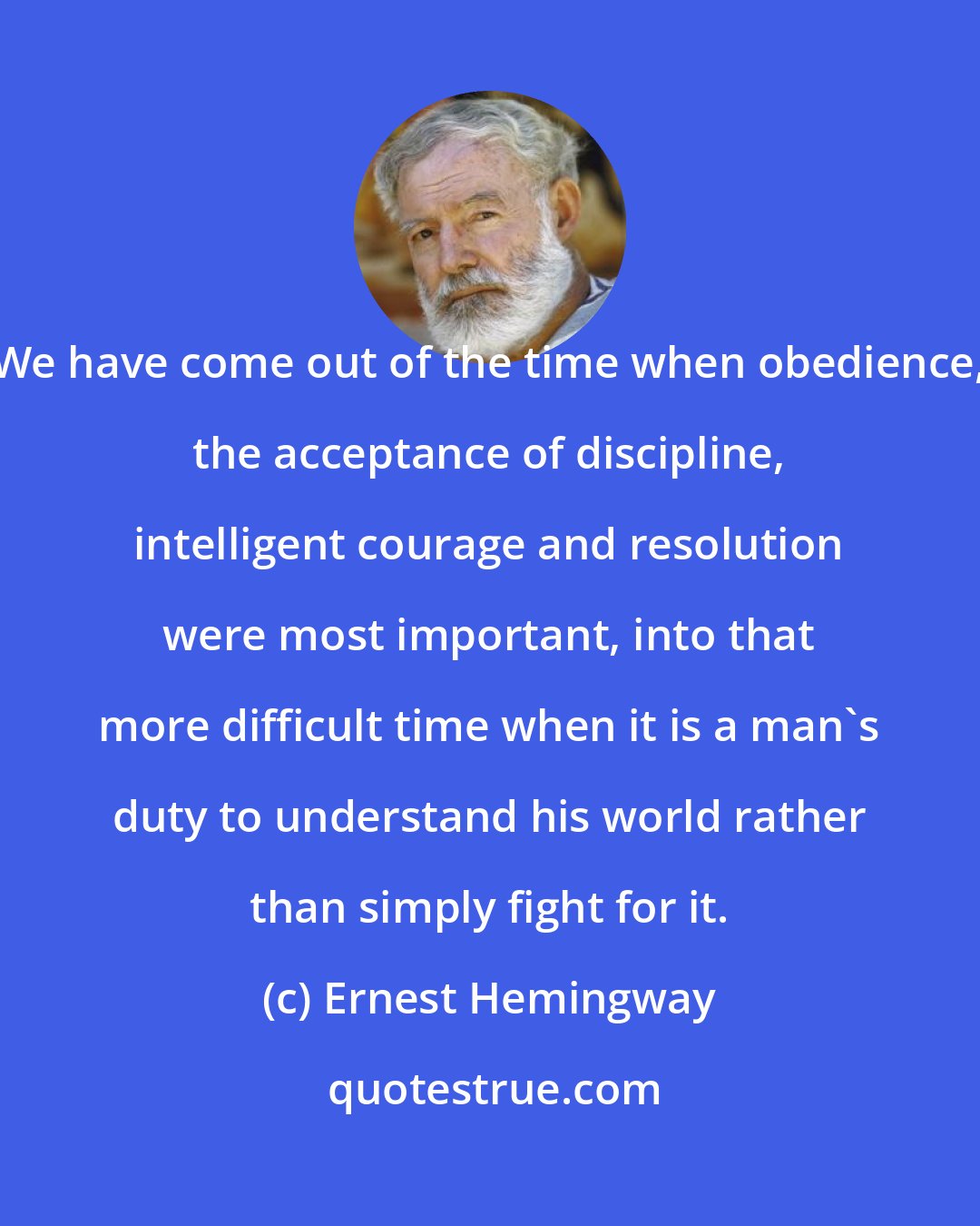 Ernest Hemingway: We have come out of the time when obedience, the acceptance of discipline, intelligent courage and resolution were most important, into that more difficult time when it is a man's duty to understand his world rather than simply fight for it.