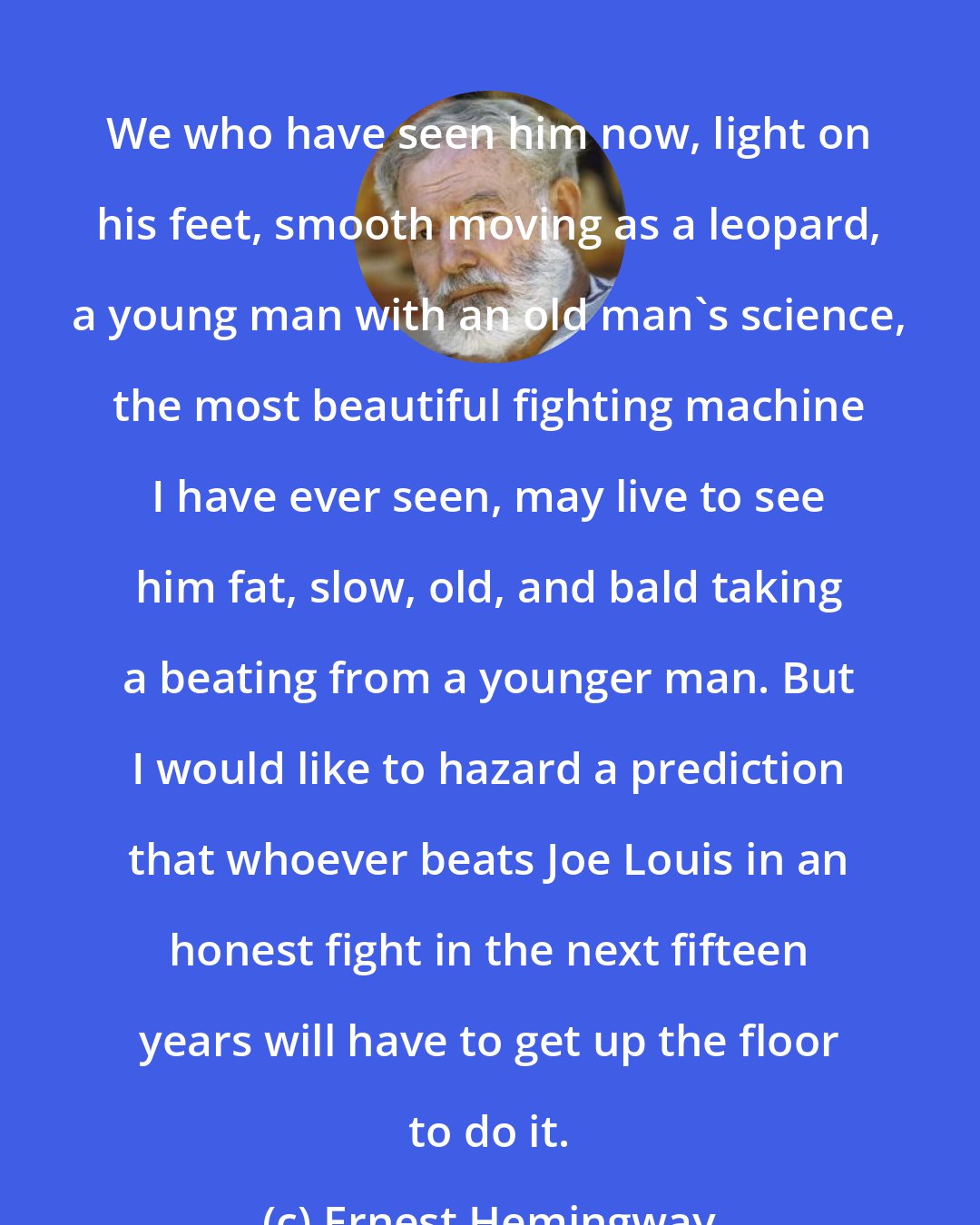 Ernest Hemingway: We who have seen him now, light on his feet, smooth moving as a leopard, a young man with an old man's science, the most beautiful fighting machine I have ever seen, may live to see him fat, slow, old, and bald taking a beating from a younger man. But I would like to hazard a prediction that whoever beats Joe Louis in an honest fight in the next fifteen years will have to get up the floor to do it.