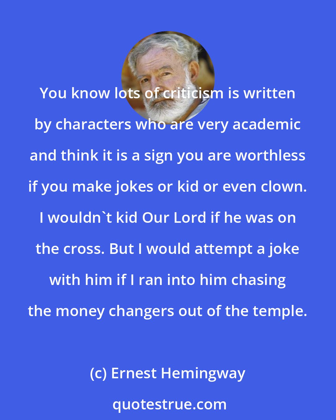 Ernest Hemingway: You know lots of criticism is written by characters who are very academic and think it is a sign you are worthless if you make jokes or kid or even clown. I wouldn't kid Our Lord if he was on the cross. But I would attempt a joke with him if I ran into him chasing the money changers out of the temple.