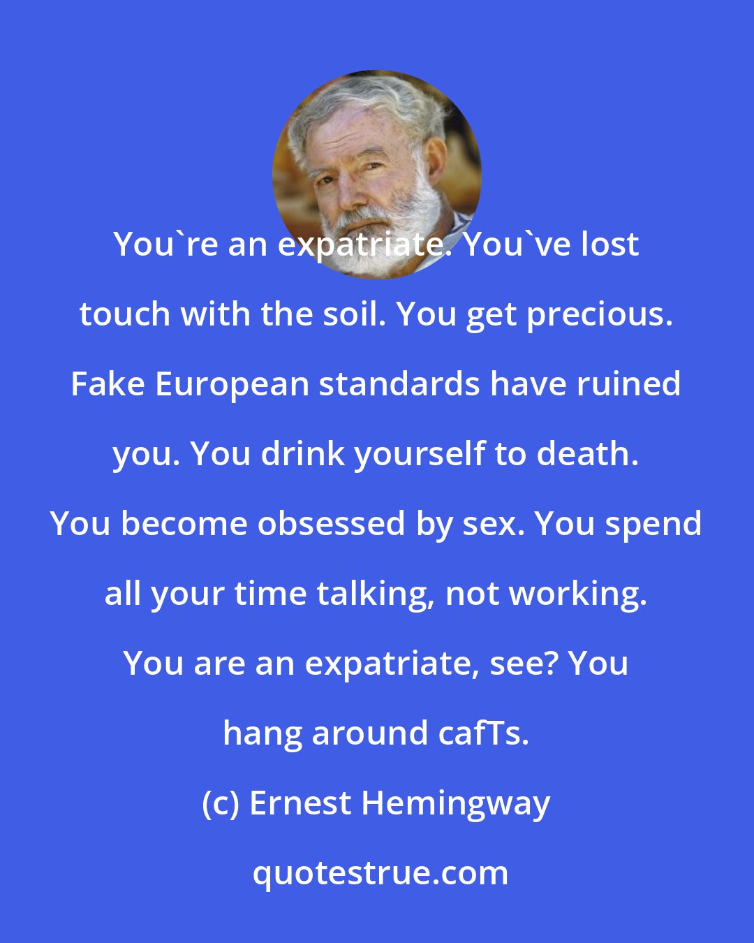 Ernest Hemingway: You're an expatriate. You've lost touch with the soil. You get precious. Fake European standards have ruined you. You drink yourself to death. You become obsessed by sex. You spend all your time talking, not working. You are an expatriate, see? You hang around cafTs.