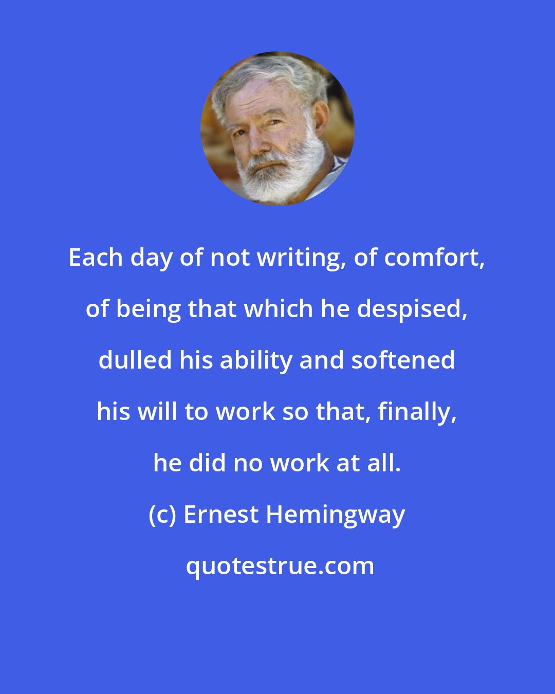 Ernest Hemingway: Each day of not writing, of comfort, of being that which he despised, dulled his ability and softened his will to work so that, finally, he did no work at all.