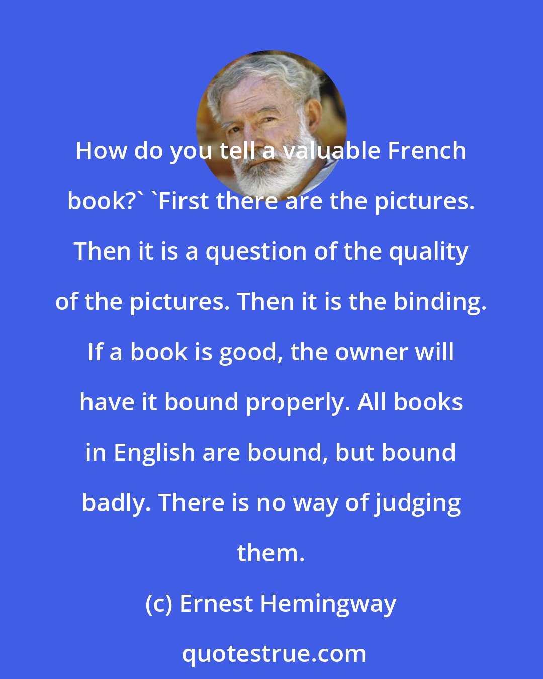 Ernest Hemingway: How do you tell a valuable French book?' 'First there are the pictures. Then it is a question of the quality of the pictures. Then it is the binding. If a book is good, the owner will have it bound properly. All books in English are bound, but bound badly. There is no way of judging them.