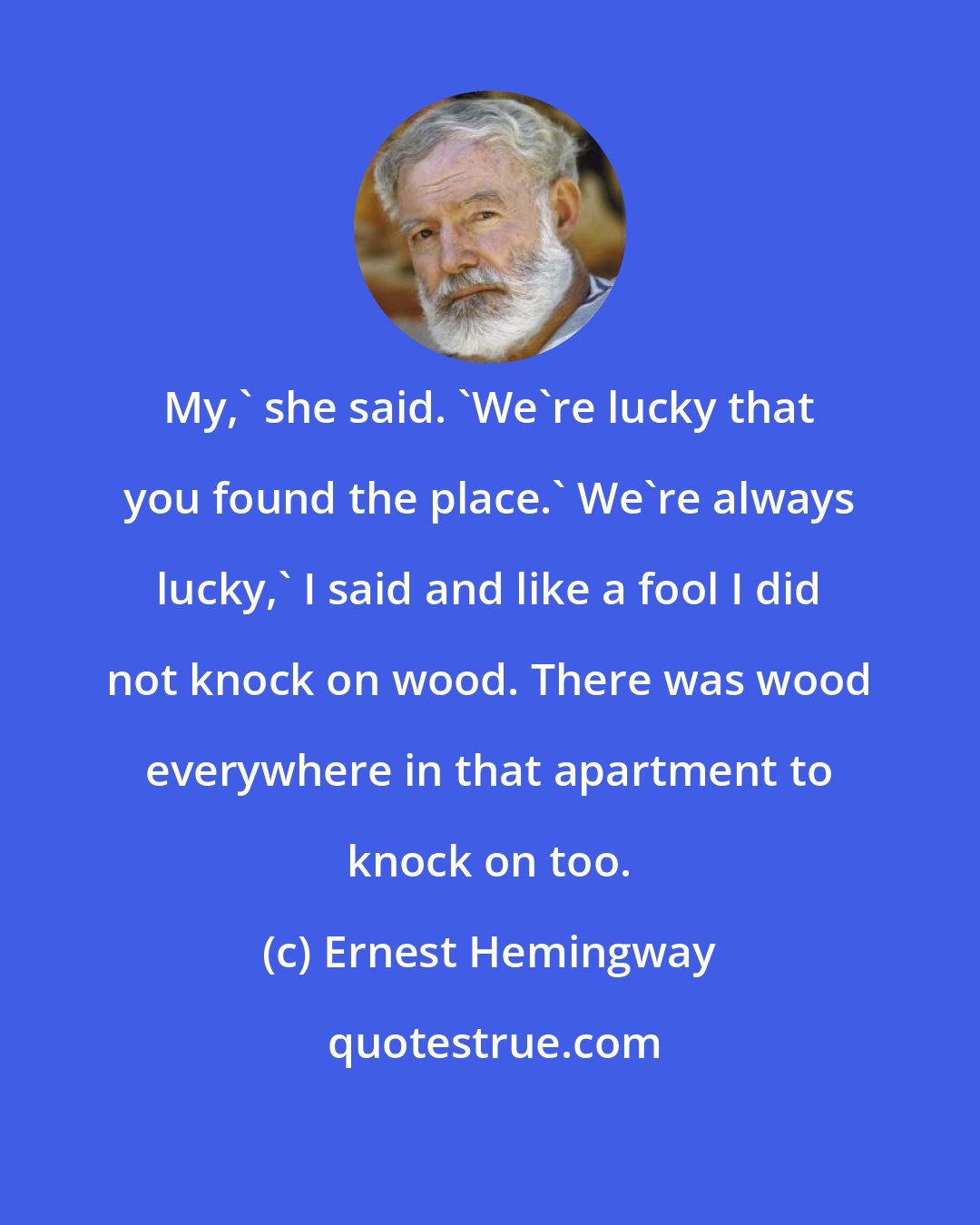 Ernest Hemingway: My,' she said. 'We're lucky that you found the place.' We're always lucky,' I said and like a fool I did not knock on wood. There was wood everywhere in that apartment to knock on too.