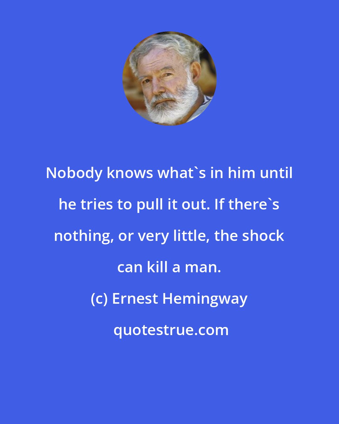 Ernest Hemingway: Nobody knows what's in him until he tries to pull it out. If there's nothing, or very little, the shock can kill a man.