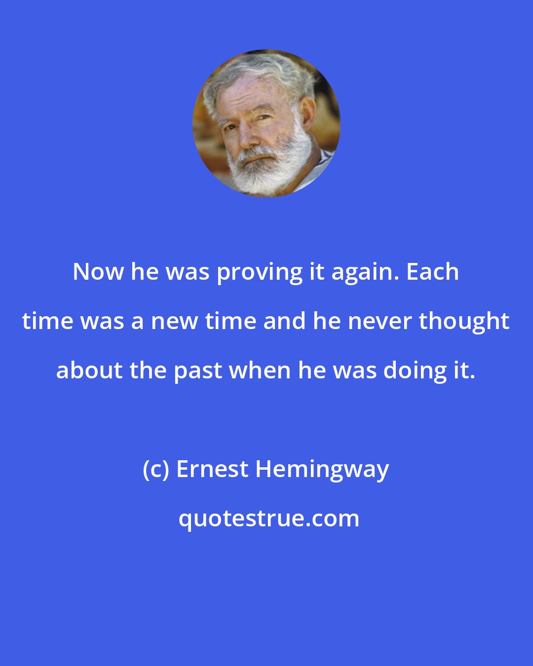 Ernest Hemingway: Now he was proving it again. Each time was a new time and he never thought about the past when he was doing it.