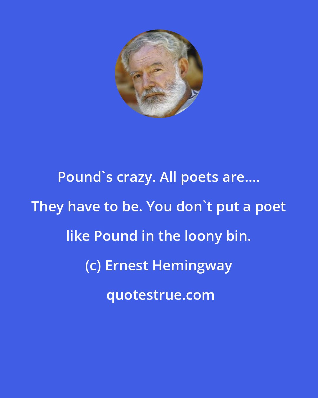 Ernest Hemingway: Pound's crazy. All poets are.... They have to be. You don't put a poet like Pound in the loony bin.