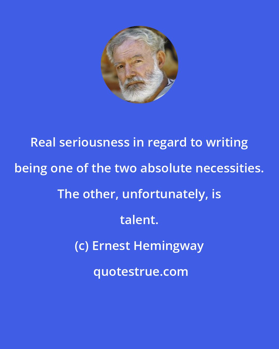 Ernest Hemingway: Real seriousness in regard to writing being one of the two absolute necessities. The other, unfortunately, is talent.