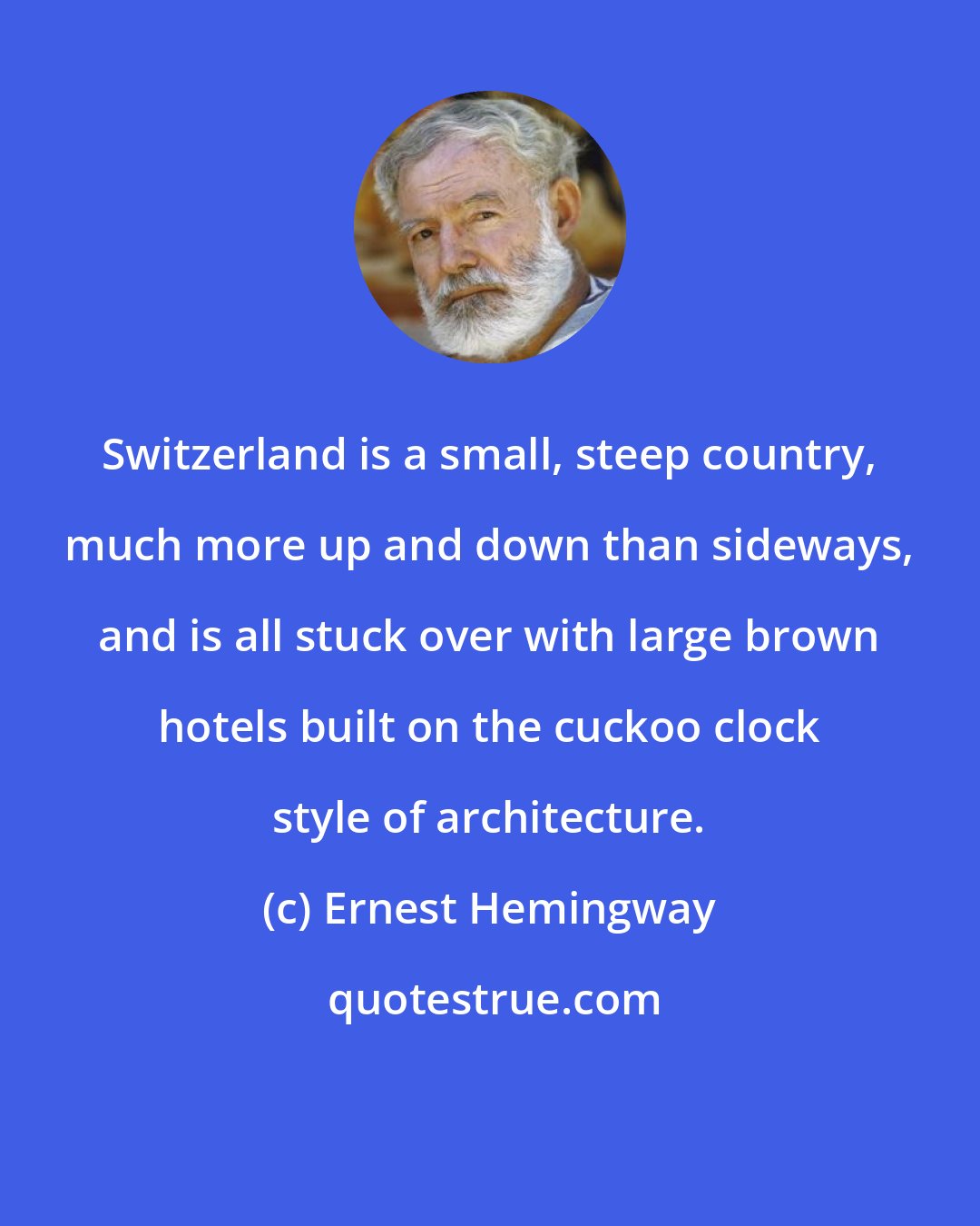 Ernest Hemingway: Switzerland is a small, steep country, much more up and down than sideways, and is all stuck over with large brown hotels built on the cuckoo clock style of architecture.