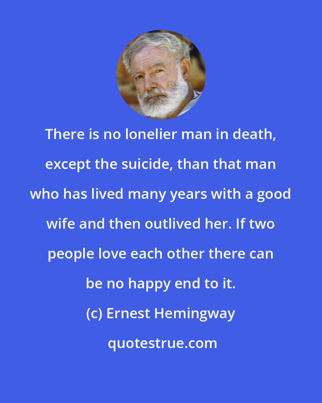 Ernest Hemingway: There is no lonelier man in death, except the suicide, than that man who has lived many years with a good wife and then outlived her. If two people love each other there can be no happy end to it.