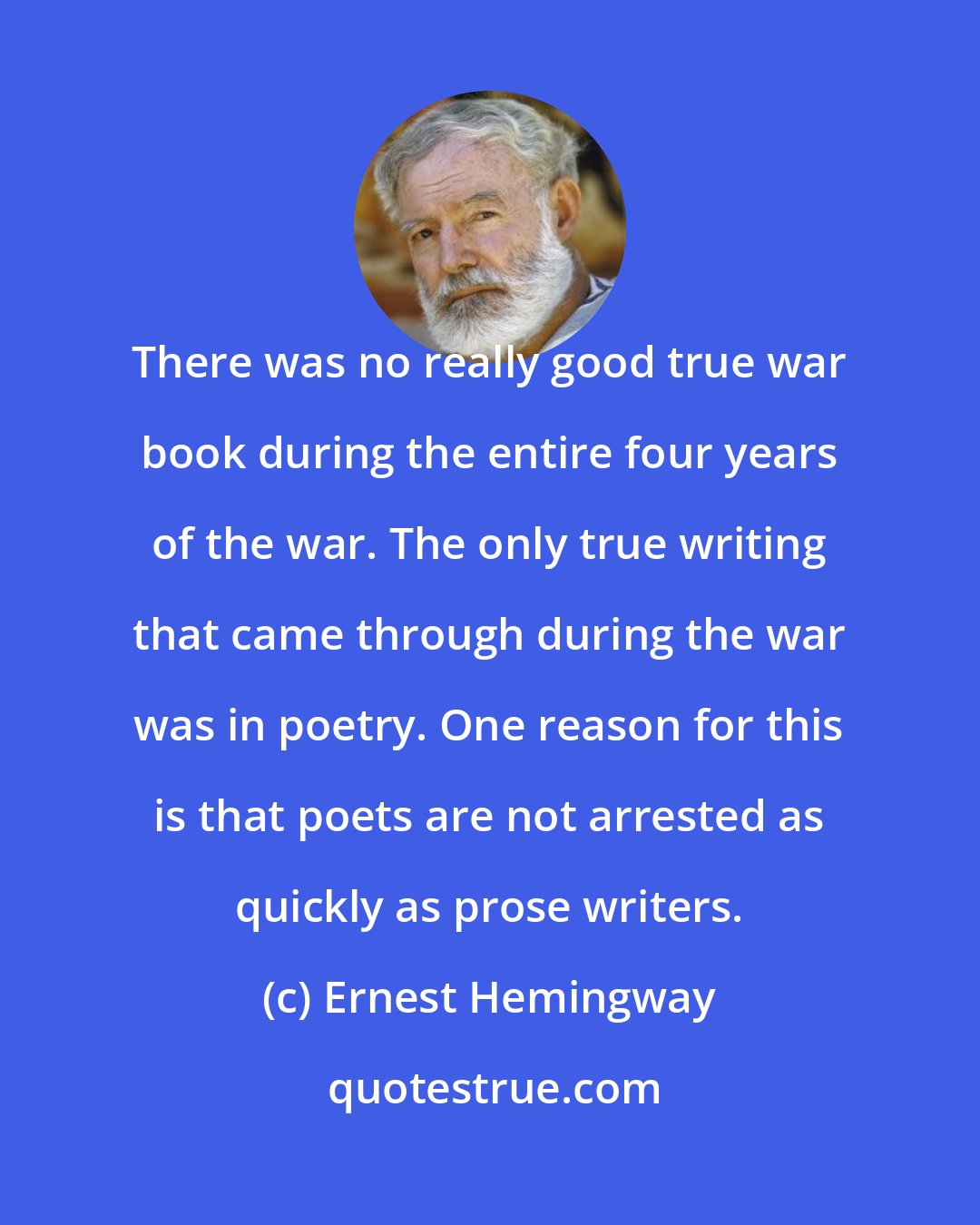 Ernest Hemingway: There was no really good true war book during the entire four years of the war. The only true writing that came through during the war was in poetry. One reason for this is that poets are not arrested as quickly as prose writers.